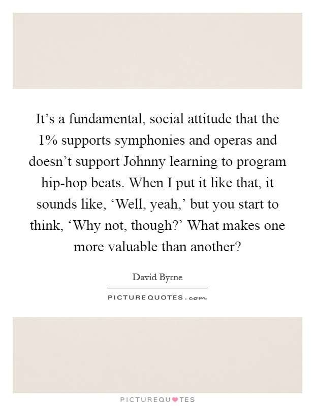 It's a fundamental, social attitude that the 1% supports symphonies and operas and doesn't support Johnny learning to program hip-hop beats. When I put it like that, it sounds like, ‘Well, yeah,' but you start to think, ‘Why not, though?' What makes one more valuable than another? Picture Quote #1