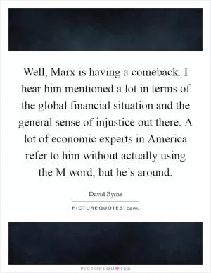 Well, Marx is having a comeback. I hear him mentioned a lot in terms of the global financial situation and the general sense of injustice out there. A lot of economic experts in America refer to him without actually using the M word, but he’s around Picture Quote #1