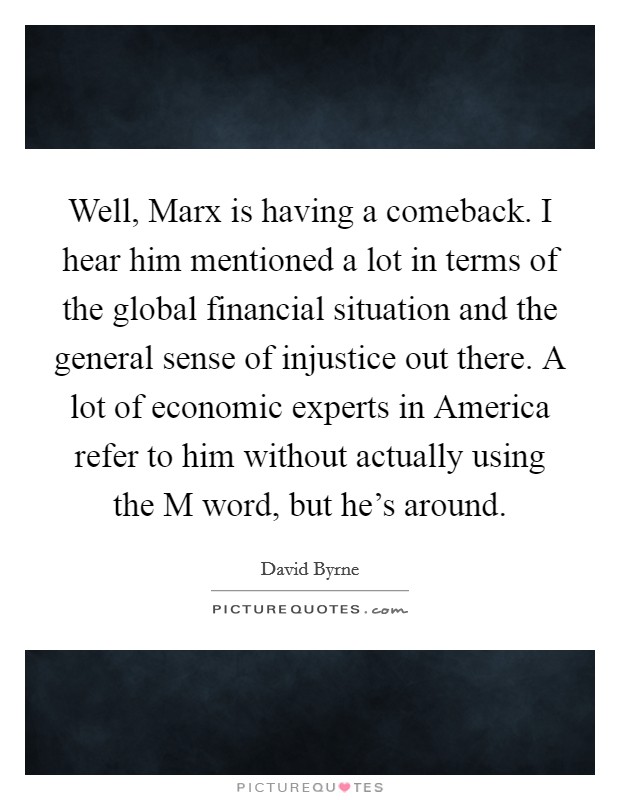 Well, Marx is having a comeback. I hear him mentioned a lot in terms of the global financial situation and the general sense of injustice out there. A lot of economic experts in America refer to him without actually using the M word, but he's around Picture Quote #1