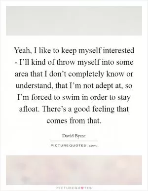 Yeah, I like to keep myself interested - I’ll kind of throw myself into some area that I don’t completely know or understand, that I’m not adept at, so I’m forced to swim in order to stay afloat. There’s a good feeling that comes from that Picture Quote #1