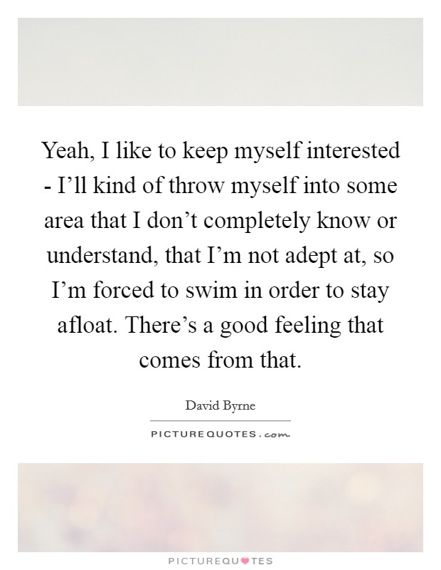 Yeah, I like to keep myself interested - I'll kind of throw myself into some area that I don't completely know or understand, that I'm not adept at, so I'm forced to swim in order to stay afloat. There's a good feeling that comes from that Picture Quote #1