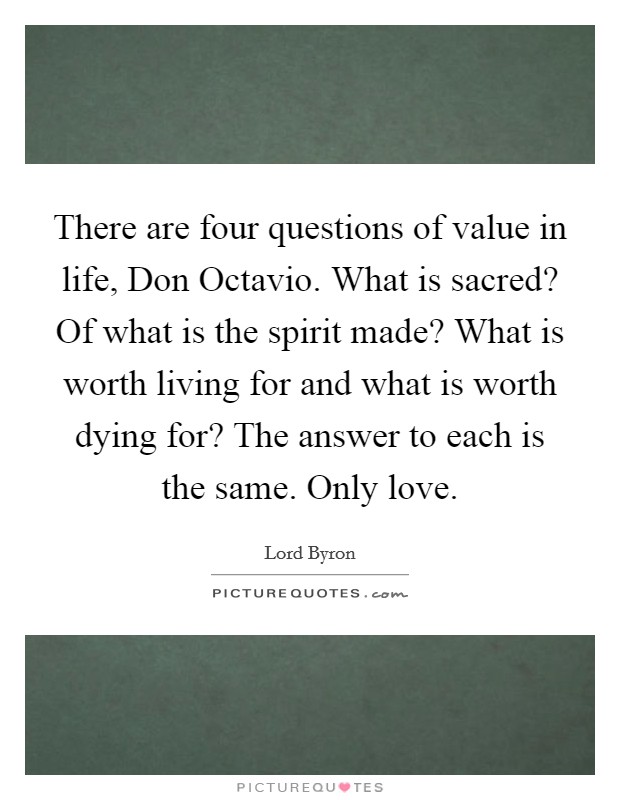 There are four questions of value in life, Don Octavio. What is sacred? Of what is the spirit made? What is worth living for and what is worth dying for? The answer to each is the same. Only love Picture Quote #1