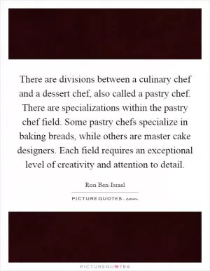 There are divisions between a culinary chef and a dessert chef, also called a pastry chef. There are specializations within the pastry chef field. Some pastry chefs specialize in baking breads, while others are master cake designers. Each field requires an exceptional level of creativity and attention to detail Picture Quote #1