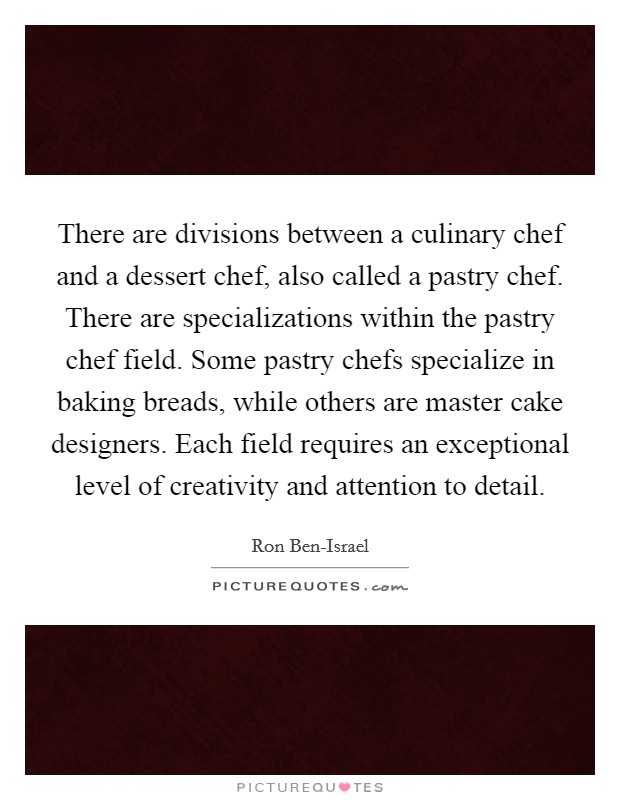 There are divisions between a culinary chef and a dessert chef, also called a pastry chef. There are specializations within the pastry chef field. Some pastry chefs specialize in baking breads, while others are master cake designers. Each field requires an exceptional level of creativity and attention to detail Picture Quote #1