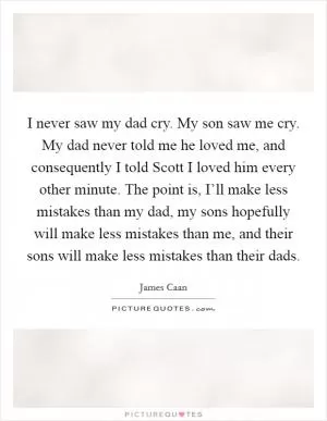 I never saw my dad cry. My son saw me cry. My dad never told me he loved me, and consequently I told Scott I loved him every other minute. The point is, I’ll make less mistakes than my dad, my sons hopefully will make less mistakes than me, and their sons will make less mistakes than their dads Picture Quote #1