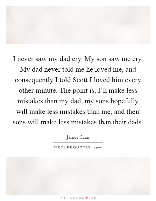 I never saw my dad cry. My son saw me cry. My dad never told me he loved me, and consequently I told Scott I loved him every other minute. The point is, I'll make less mistakes than my dad, my sons hopefully will make less mistakes than me, and their sons will make less mistakes than their dads Picture Quote #1