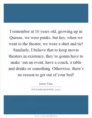 I remember at 16 years old, growing up in Queens, we were punks, but hey, when we went to the theater, we wore a shirt and tie! Similarly, I believe that to keep movie theaters in existence, they’re gonna have to make ‘em an event, have a couch, a table and drinks or something. Otherwise, there’s no reason to get out of your bed! Picture Quote #1
