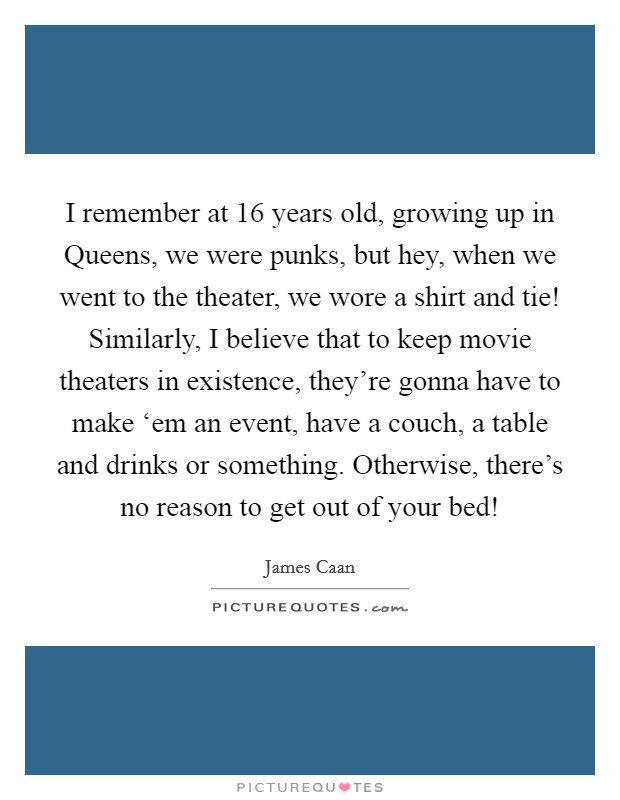 I remember at 16 years old, growing up in Queens, we were punks, but hey, when we went to the theater, we wore a shirt and tie! Similarly, I believe that to keep movie theaters in existence, they're gonna have to make ‘em an event, have a couch, a table and drinks or something. Otherwise, there's no reason to get out of your bed! Picture Quote #1