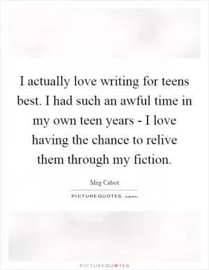 I actually love writing for teens best. I had such an awful time in my own teen years - I love having the chance to relive them through my fiction Picture Quote #1