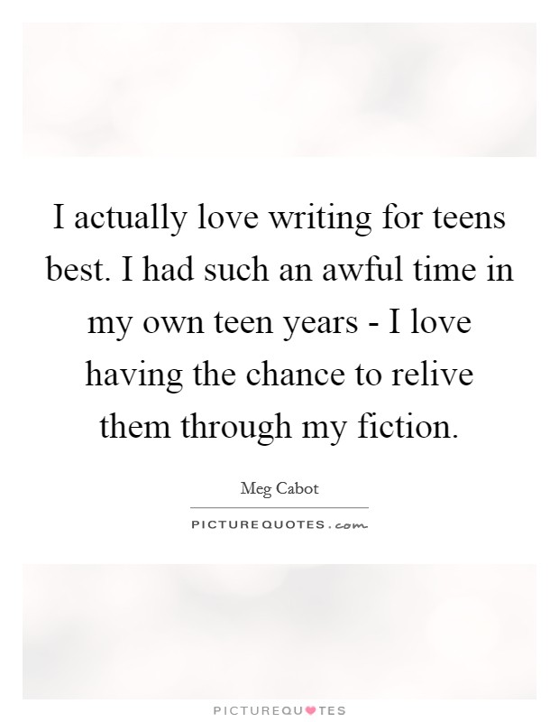 I actually love writing for teens best. I had such an awful time in my own teen years - I love having the chance to relive them through my fiction Picture Quote #1