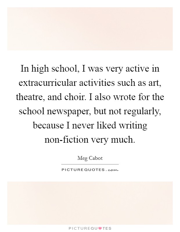 In high school, I was very active in extracurricular activities such as art, theatre, and choir. I also wrote for the school newspaper, but not regularly, because I never liked writing non-fiction very much Picture Quote #1