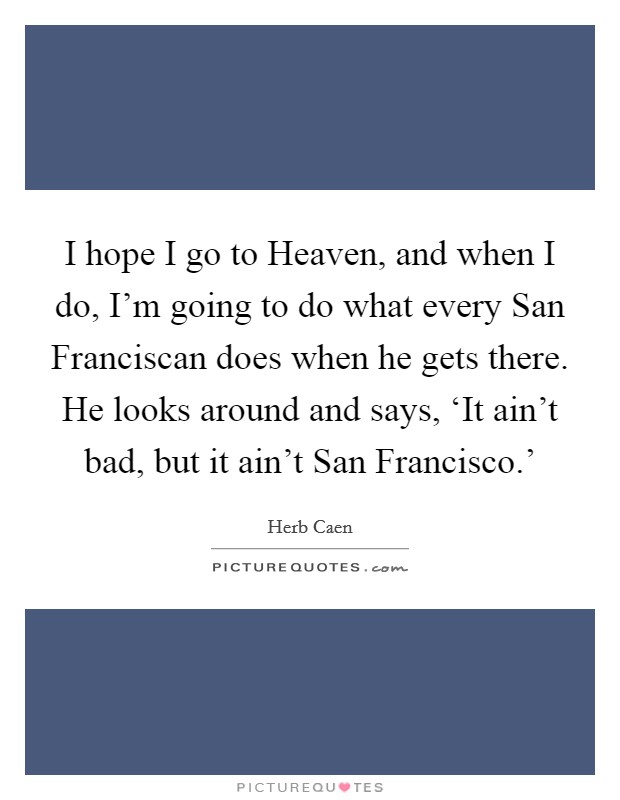 I hope I go to Heaven, and when I do, I'm going to do what every San Franciscan does when he gets there. He looks around and says, ‘It ain't bad, but it ain't San Francisco.' Picture Quote #1
