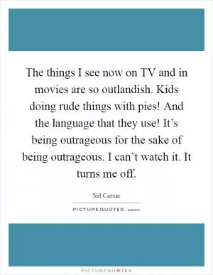 The things I see now on TV and in movies are so outlandish. Kids doing rude things with pies! And the language that they use! It’s being outrageous for the sake of being outrageous. I can’t watch it. It turns me off Picture Quote #1