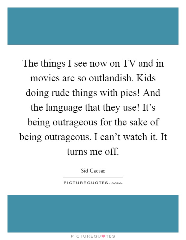 The things I see now on TV and in movies are so outlandish. Kids doing rude things with pies! And the language that they use! It's being outrageous for the sake of being outrageous. I can't watch it. It turns me off Picture Quote #1