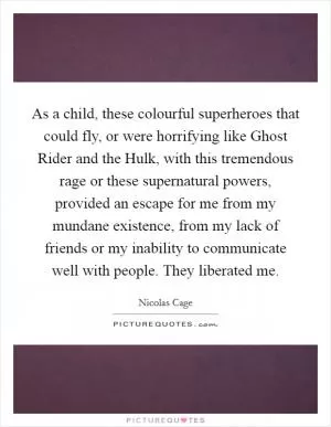 As a child, these colourful superheroes that could fly, or were horrifying like Ghost Rider and the Hulk, with this tremendous rage or these supernatural powers, provided an escape for me from my mundane existence, from my lack of friends or my inability to communicate well with people. They liberated me Picture Quote #1