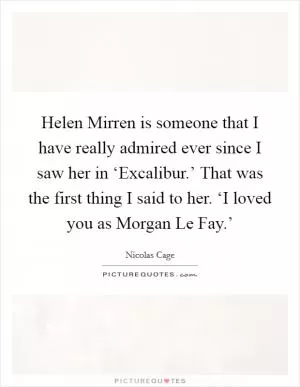 Helen Mirren is someone that I have really admired ever since I saw her in ‘Excalibur.’ That was the first thing I said to her. ‘I loved you as Morgan Le Fay.’ Picture Quote #1