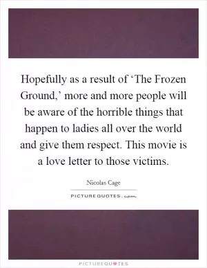 Hopefully as a result of ‘The Frozen Ground,’ more and more people will be aware of the horrible things that happen to ladies all over the world and give them respect. This movie is a love letter to those victims Picture Quote #1