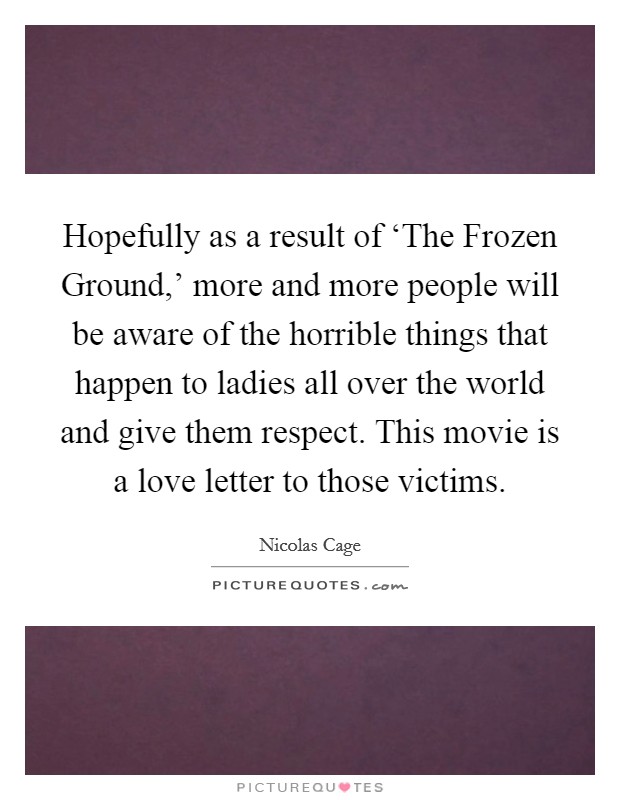 Hopefully as a result of ‘The Frozen Ground,' more and more people will be aware of the horrible things that happen to ladies all over the world and give them respect. This movie is a love letter to those victims Picture Quote #1