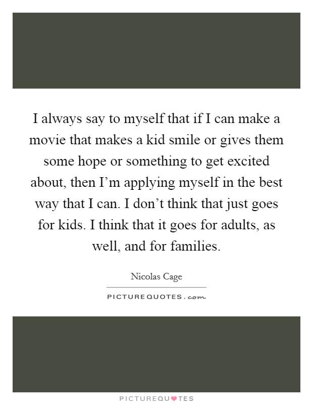 I always say to myself that if I can make a movie that makes a kid smile or gives them some hope or something to get excited about, then I'm applying myself in the best way that I can. I don't think that just goes for kids. I think that it goes for adults, as well, and for families Picture Quote #1