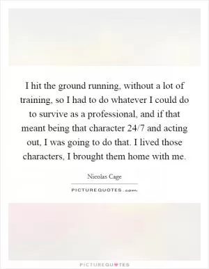 I hit the ground running, without a lot of training, so I had to do whatever I could do to survive as a professional, and if that meant being that character 24/7 and acting out, I was going to do that. I lived those characters, I brought them home with me Picture Quote #1
