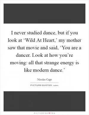 I never studied dance, but if you look at ‘Wild At Heart,’ my mother saw that movie and said, ‘You are a dancer. Look at how you’re moving: all that strange energy is like modern dance.’ Picture Quote #1