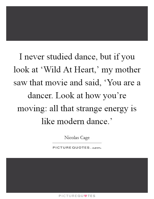 I never studied dance, but if you look at ‘Wild At Heart,' my mother saw that movie and said, ‘You are a dancer. Look at how you're moving: all that strange energy is like modern dance.' Picture Quote #1