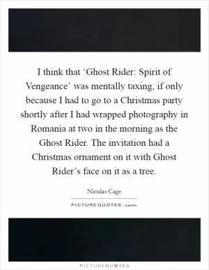 I think that ‘Ghost Rider: Spirit of Vengeance’ was mentally taxing, if only because I had to go to a Christmas party shortly after I had wrapped photography in Romania at two in the morning as the Ghost Rider. The invitation had a Christmas ornament on it with Ghost Rider’s face on it as a tree Picture Quote #1