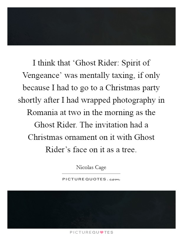 I think that ‘Ghost Rider: Spirit of Vengeance' was mentally taxing, if only because I had to go to a Christmas party shortly after I had wrapped photography in Romania at two in the morning as the Ghost Rider. The invitation had a Christmas ornament on it with Ghost Rider's face on it as a tree Picture Quote #1