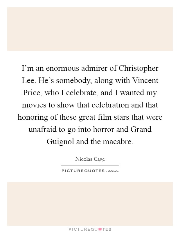 I'm an enormous admirer of Christopher Lee. He's somebody, along with Vincent Price, who I celebrate, and I wanted my movies to show that celebration and that honoring of these great film stars that were unafraid to go into horror and Grand Guignol and the macabre Picture Quote #1