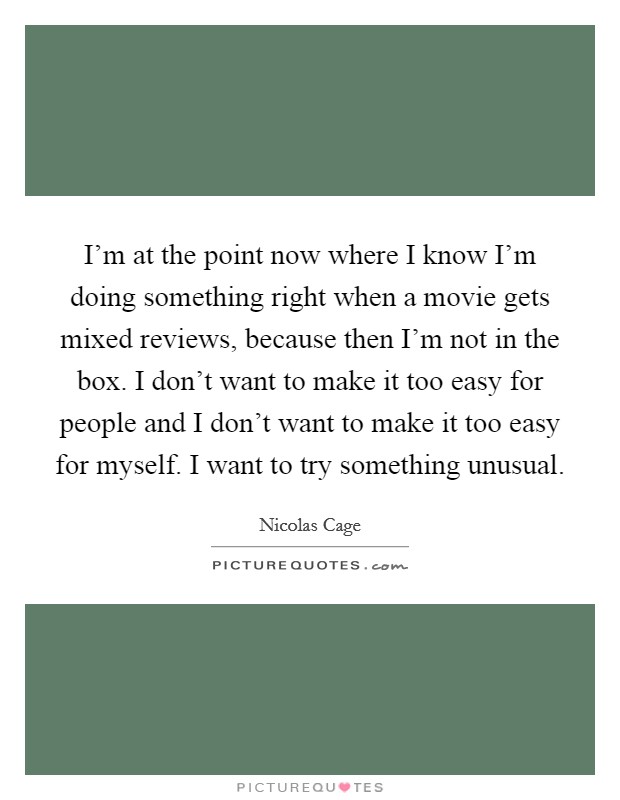 I'm at the point now where I know I'm doing something right when a movie gets mixed reviews, because then I'm not in the box. I don't want to make it too easy for people and I don't want to make it too easy for myself. I want to try something unusual Picture Quote #1