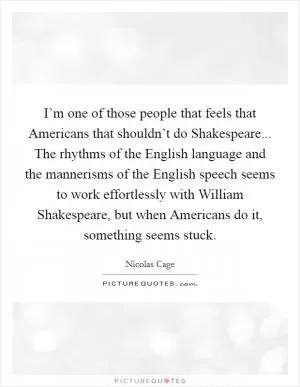I’m one of those people that feels that Americans that shouldn’t do Shakespeare... The rhythms of the English language and the mannerisms of the English speech seems to work effortlessly with William Shakespeare, but when Americans do it, something seems stuck Picture Quote #1