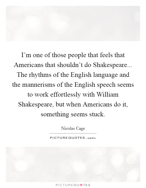 I'm one of those people that feels that Americans that shouldn't do Shakespeare... The rhythms of the English language and the mannerisms of the English speech seems to work effortlessly with William Shakespeare, but when Americans do it, something seems stuck Picture Quote #1