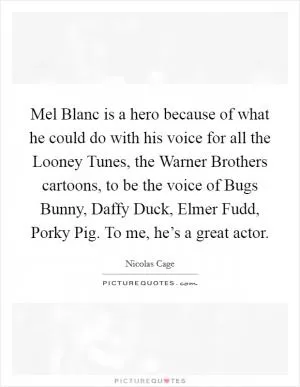 Mel Blanc is a hero because of what he could do with his voice for all the Looney Tunes, the Warner Brothers cartoons, to be the voice of Bugs Bunny, Daffy Duck, Elmer Fudd, Porky Pig. To me, he’s a great actor Picture Quote #1