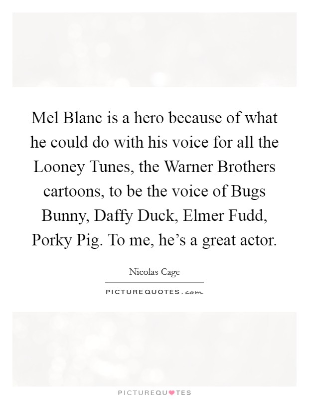 Mel Blanc is a hero because of what he could do with his voice for all the Looney Tunes, the Warner Brothers cartoons, to be the voice of Bugs Bunny, Daffy Duck, Elmer Fudd, Porky Pig. To me, he's a great actor Picture Quote #1