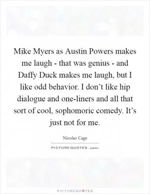 Mike Myers as Austin Powers makes me laugh - that was genius - and Daffy Duck makes me laugh, but I like odd behavior. I don’t like hip dialogue and one-liners and all that sort of cool, sophomoric comedy. It’s just not for me Picture Quote #1