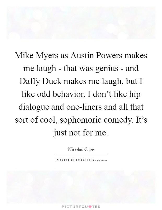 Mike Myers as Austin Powers makes me laugh - that was genius - and Daffy Duck makes me laugh, but I like odd behavior. I don't like hip dialogue and one-liners and all that sort of cool, sophomoric comedy. It's just not for me Picture Quote #1