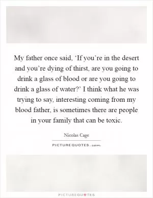 My father once said, ‘If you’re in the desert and you’re dying of thirst, are you going to drink a glass of blood or are you going to drink a glass of water?’ I think what he was trying to say, interesting coming from my blood father, is sometimes there are people in your family that can be toxic Picture Quote #1