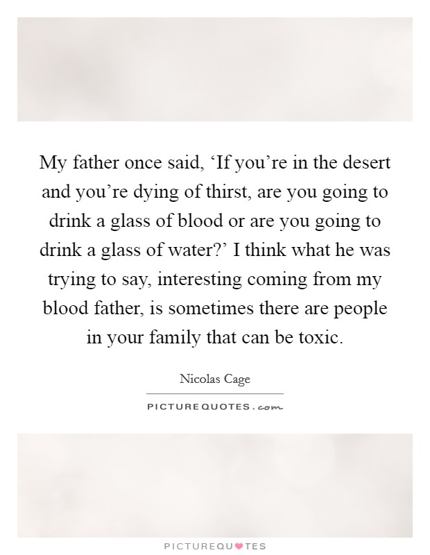 My father once said, ‘If you're in the desert and you're dying of thirst, are you going to drink a glass of blood or are you going to drink a glass of water?' I think what he was trying to say, interesting coming from my blood father, is sometimes there are people in your family that can be toxic Picture Quote #1