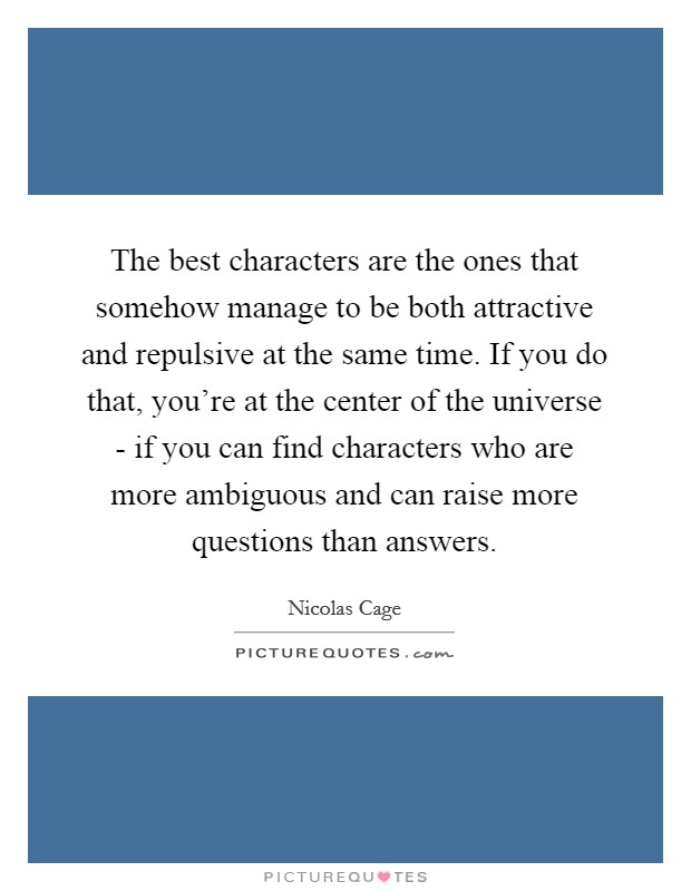 The best characters are the ones that somehow manage to be both attractive and repulsive at the same time. If you do that, you're at the center of the universe - if you can find characters who are more ambiguous and can raise more questions than answers Picture Quote #1