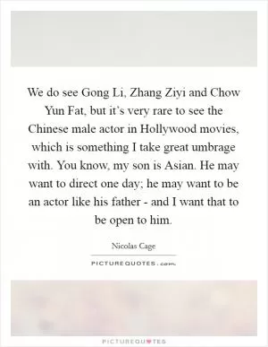 We do see Gong Li, Zhang Ziyi and Chow Yun Fat, but it’s very rare to see the Chinese male actor in Hollywood movies, which is something I take great umbrage with. You know, my son is Asian. He may want to direct one day; he may want to be an actor like his father - and I want that to be open to him Picture Quote #1