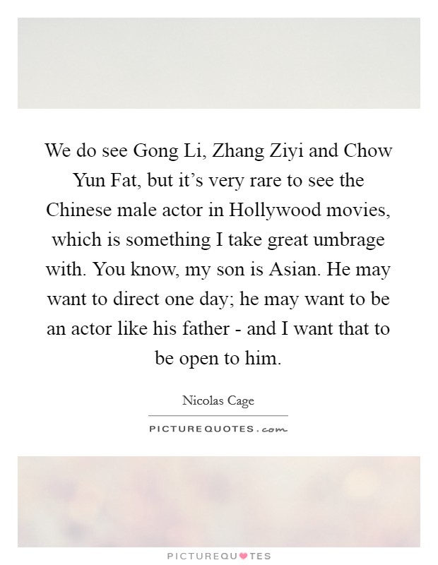 We do see Gong Li, Zhang Ziyi and Chow Yun Fat, but it's very rare to see the Chinese male actor in Hollywood movies, which is something I take great umbrage with. You know, my son is Asian. He may want to direct one day; he may want to be an actor like his father - and I want that to be open to him Picture Quote #1