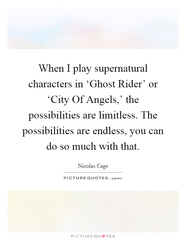 When I play supernatural characters in ‘Ghost Rider' or ‘City Of Angels,' the possibilities are limitless. The possibilities are endless, you can do so much with that Picture Quote #1