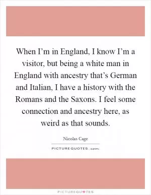 When I’m in England, I know I’m a visitor, but being a white man in England with ancestry that’s German and Italian, I have a history with the Romans and the Saxons. I feel some connection and ancestry here, as weird as that sounds Picture Quote #1