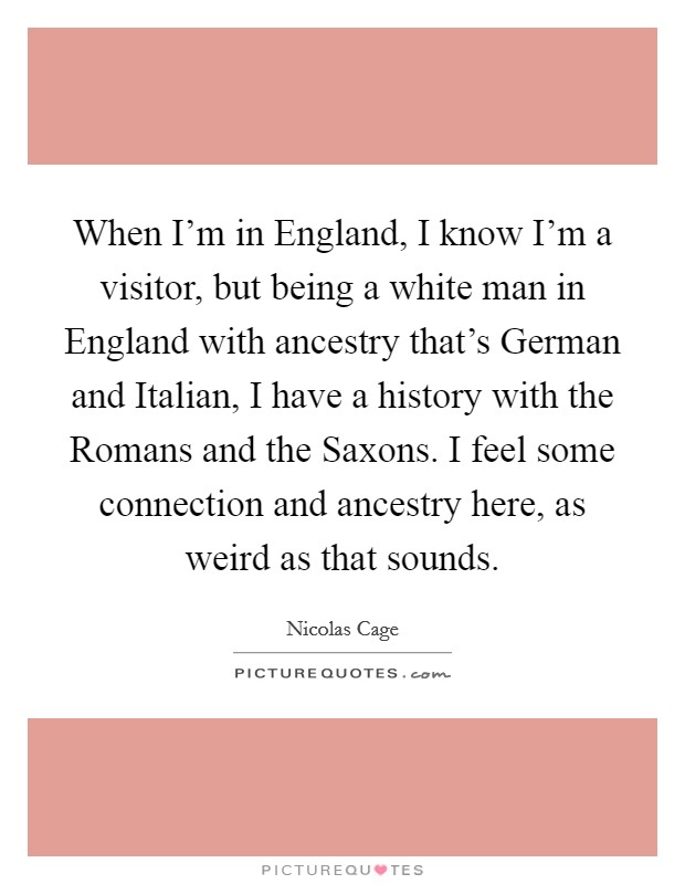 When I'm in England, I know I'm a visitor, but being a white man in England with ancestry that's German and Italian, I have a history with the Romans and the Saxons. I feel some connection and ancestry here, as weird as that sounds Picture Quote #1