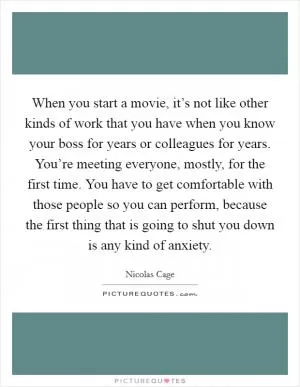 When you start a movie, it’s not like other kinds of work that you have when you know your boss for years or colleagues for years. You’re meeting everyone, mostly, for the first time. You have to get comfortable with those people so you can perform, because the first thing that is going to shut you down is any kind of anxiety Picture Quote #1