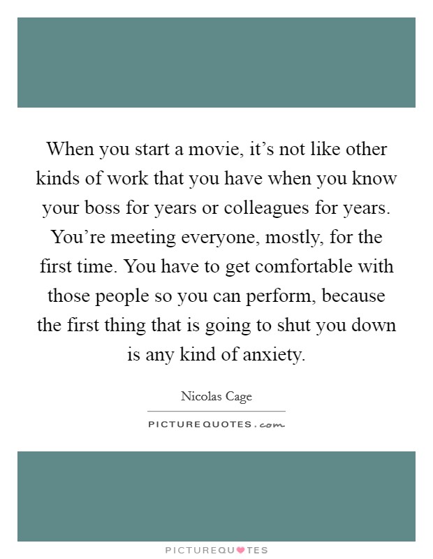 When you start a movie, it's not like other kinds of work that you have when you know your boss for years or colleagues for years. You're meeting everyone, mostly, for the first time. You have to get comfortable with those people so you can perform, because the first thing that is going to shut you down is any kind of anxiety Picture Quote #1