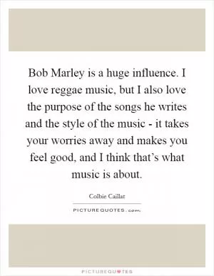 Bob Marley is a huge influence. I love reggae music, but I also love the purpose of the songs he writes and the style of the music - it takes your worries away and makes you feel good, and I think that’s what music is about Picture Quote #1