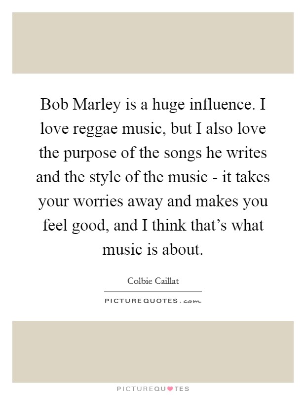 Bob Marley is a huge influence. I love reggae music, but I also love the purpose of the songs he writes and the style of the music - it takes your worries away and makes you feel good, and I think that's what music is about Picture Quote #1