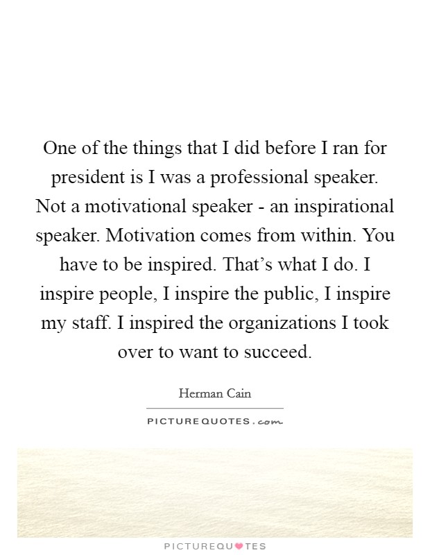 One of the things that I did before I ran for president is I was a professional speaker. Not a motivational speaker - an inspirational speaker. Motivation comes from within. You have to be inspired. That's what I do. I inspire people, I inspire the public, I inspire my staff. I inspired the organizations I took over to want to succeed Picture Quote #1