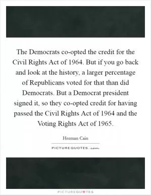 The Democrats co-opted the credit for the Civil Rights Act of 1964. But if you go back and look at the history, a larger percentage of Republicans voted for that than did Democrats. But a Democrat president signed it, so they co-opted credit for having passed the Civil Rights Act of 1964 and the Voting Rights Act of 1965 Picture Quote #1
